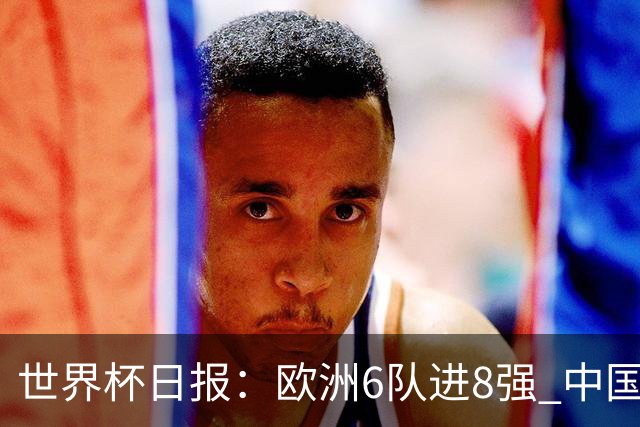 世界杯日报：欧洲6队进8强 中国足协辟谣“拒佛得角友谊赛邀请”