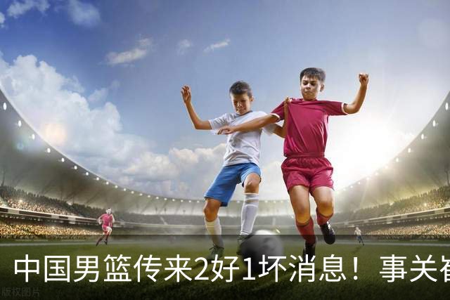 中国男篮传来2好1坏消息！事关崔永熙、郭艾伦、陈盈骏，世预赛备战迎来变数
