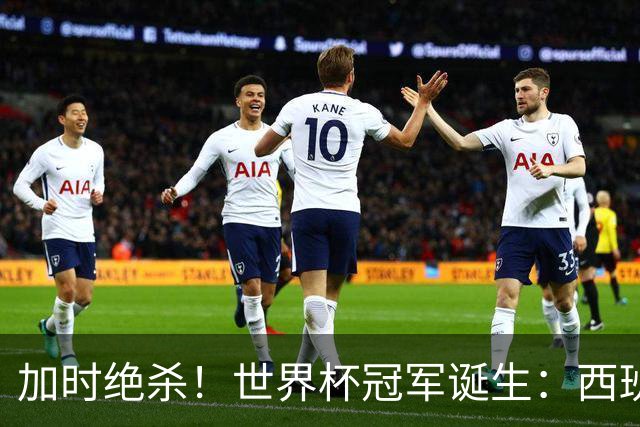 加时绝杀！世界杯冠军诞生：西班牙第2冠 16年轮回 举国沸腾