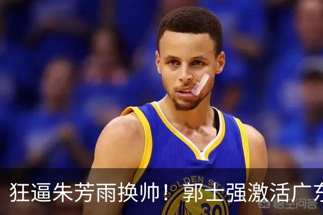 狂逼朱芳雨换帅！郭士强激活广东最强王牌，将取代杜锋执教宏远？