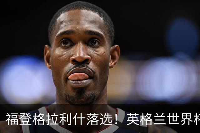 福登格拉利什落选！英格兰世界杯梦碎，斯科尔斯预言成真？