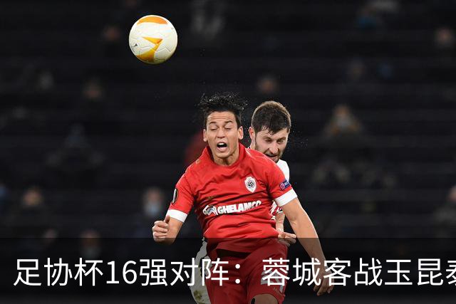 足协杯16强对阵：蓉城客战玉昆泰山战三镇 国安遭遇中乙队