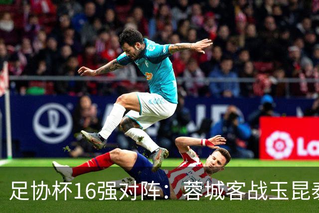 足协杯16强对阵：蓉城客战玉昆泰山战三镇 国安遭遇中乙队
