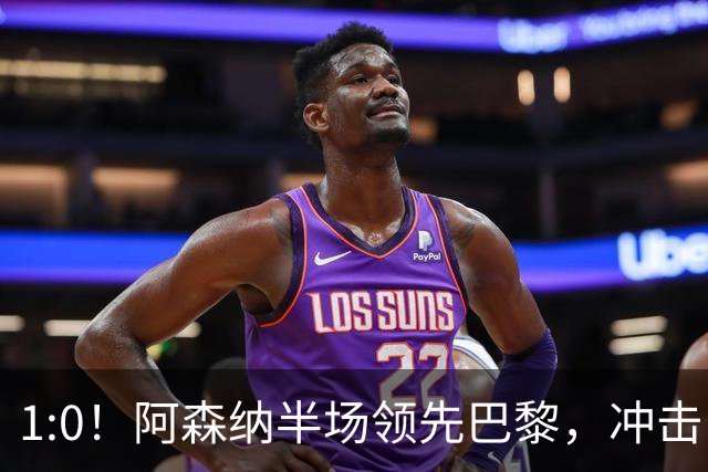 1:0！阿森纳半场领先巴黎，冲击队史首冠的惊心动魄时刻！