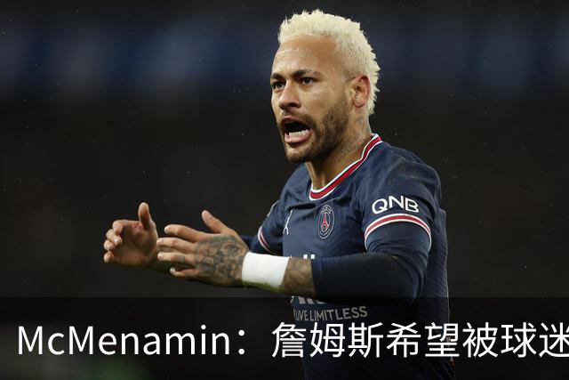 McMenamin：詹姆斯希望被球迷喜爱被接纳&颂扬 能让生涯平稳着陆